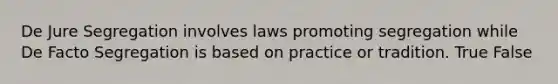 De Jure Segregation involves laws promoting segregation while De Facto Segregation is based on practice or tradition. True False