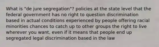 What is "de jure segregation"? policies at the state level that the federal government has no right to question discrimination based in actual conditions experienced by people offering racial minorities chances to catch up to other groups the right to live wherever you want, even if it means that people end up segregated legal discrimination based in the law