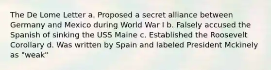 The De Lome Letter a. Proposed a secret alliance between Germany and Mexico during World War I b. Falsely accused the Spanish of sinking the USS Maine c. Established the Roosevelt Corollary d. Was written by Spain and labeled President Mckinely as "weak"