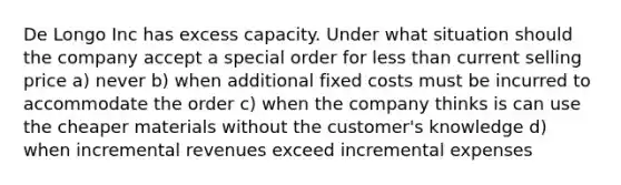 De Longo Inc has excess capacity. Under what situation should the company accept a special order for less than current selling price a) never b) when additional fixed costs must be incurred to accommodate the order c) when the company thinks is can use the cheaper materials without the customer's knowledge d) when incremental revenues exceed incremental expenses