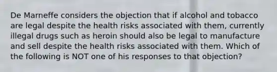 De Marneffe considers the objection that if alcohol and tobacco are legal despite the health risks associated with them, currently illegal drugs such as heroin should also be legal to manufacture and sell despite the health risks associated with them. Which of the following is NOT one of his responses to that objection?