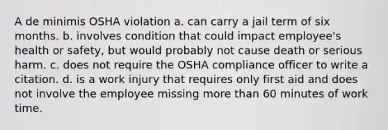 A de minimis OSHA violation a. can carry a jail term of six months. b. involves condition that could impact employee's health or safety, but would probably not cause death or serious harm. c. does not require the OSHA compliance officer to write a citation. d. is a work injury that requires only first aid and does not involve the employee missing more than 60 minutes of work time.