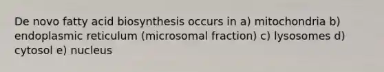 De novo fatty acid biosynthesis occurs in a) mitochondria b) endoplasmic reticulum (microsomal fraction) c) lysosomes d) cytosol e) nucleus