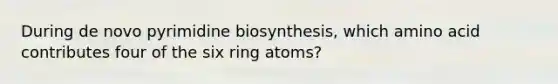 During de novo pyrimidine biosynthesis, which amino acid contributes four of the six ring atoms?