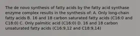 The de novo synthesis of fatty acids by the fatty acid synthase enzyme complex results in the synthesis of: A. Only long-chain fatty acids B. 16 and 18 carbon saturated fatty acids (C16:0 and C18:0) C. Only palmitic acid (C16:0) D. 16 and 18 carbon unsaturated fatty acids (C16:9,12 and C18:9,14)