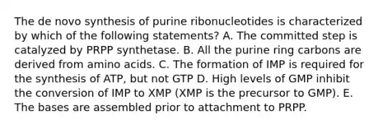 The de novo synthesis of purine ribonucleotides is characterized by which of the following statements? A. The committed step is catalyzed by PRPP synthetase. B. All the purine ring carbons are derived from amino acids. C. The formation of IMP is required for the synthesis of ATP, but not GTP D. High levels of GMP inhibit the conversion of IMP to XMP (XMP is the precursor to GMP). E. The bases are assembled prior to attachment to PRPP.