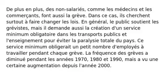 De plus en plus, des non-salariés, comme les médecins et les commerçants, font aussi la grève. Dans ce cas, ils cherchent surtout à faire changer les lois. En général, le public soutient les grévistes, mais il demande aussi la création d'un service minimum obligatoire dans les transports publics et l'enseignement pour éviter la paralysie totale du pays. Ce service minimum obligerait un petit nombre d'employés à travailler pendant chaque grève. La fréquence des grèves a diminué pendant les années 1970, 1980 et 1990, mais a vu une certaine augmentation depuis l'année 2000.