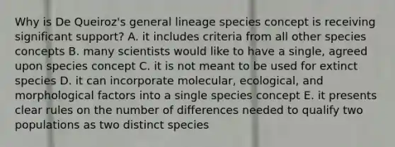 Why is De Queiroz's general lineage species concept is receiving significant support? A. it includes criteria from all other species concepts B. many scientists would like to have a single, agreed upon species concept C. it is not meant to be used for extinct species D. it can incorporate molecular, ecological, and morphological factors into a single species concept E. it presents clear rules on the number of differences needed to qualify two populations as two distinct species