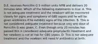 D.E. receives Penicillin G 5 million units IVPB and delivers 20 minutes later. Which of the following statements is true: A. This is not adequate treatment and the newborn will be monitored closely for signs and symptoms of GBS sepsis and he will be given antibiotics if he exhibits signs of the infection. B. This is not considered adequate treatment because only one dose of Penicillin G was given. C. Even though only 20 minutes has passed this is considered adequate prophylactic treatment and her newborn is not at risk for GBS sepsis. D. This is not adequate treatment and the newborn will need IV antibiotics at birth.