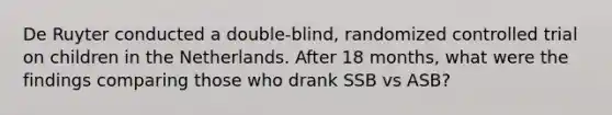 De Ruyter conducted a double-blind, randomized controlled trial on children in the Netherlands. After 18 months, what were the findings comparing those who drank SSB vs ASB?