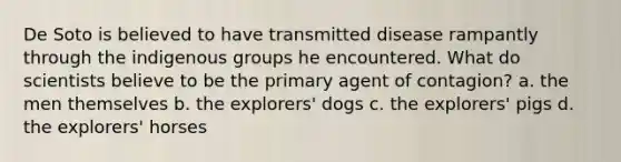 De Soto is believed to have transmitted disease rampantly through the indigenous groups he encountered. What do scientists believe to be the primary agent of contagion? a. the men themselves b. the explorers' dogs c. the explorers' pigs d. the explorers' horses