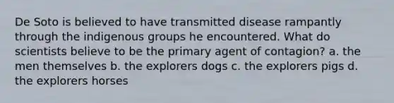 De Soto is believed to have transmitted disease rampantly through the indigenous groups he encountered. What do scientists believe to be the primary agent of contagion? a. the men themselves b. the explorers dogs c. the explorers pigs d. the explorers horses