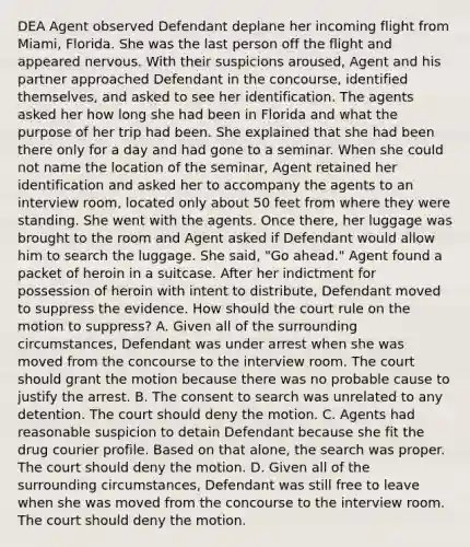 DEA Agent observed Defendant deplane her incoming flight from Miami, Florida. She was the last person off the flight and appeared nervous. With their suspicions aroused, Agent and his partner approached Defendant in the concourse, identified themselves, and asked to see her identification. The agents asked her how long she had been in Florida and what the purpose of her trip had been. She explained that she had been there only for a day and had gone to a seminar. When she could not name the location of the seminar, Agent retained her identification and asked her to accompany the agents to an interview room, located only about 50 feet from where they were standing. She went with the agents. Once there, her luggage was brought to the room and Agent asked if Defendant would allow him to search the luggage. She said, "Go ahead." Agent found a packet of heroin in a suitcase. After her indictment for possession of heroin with intent to distribute, Defendant moved to suppress the evidence. How should the court rule on the motion to suppress? A. Given all of the surrounding circumstances, Defendant was under arrest when she was moved from the concourse to the interview room. The court should grant the motion because there was no probable cause to justify the arrest. B. The consent to search was unrelated to any detention. The court should deny the motion. C. Agents had reasonable suspicion to detain Defendant because she fit the drug courier profile. Based on that alone, the search was proper. The court should deny the motion. D. Given all of the surrounding circumstances, Defendant was still free to leave when she was moved from the concourse to the interview room. The court should deny the motion.