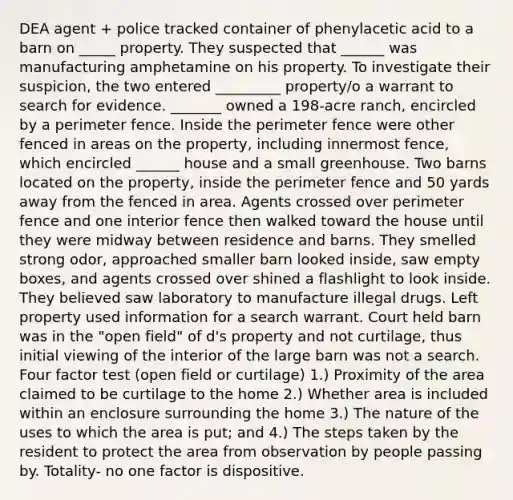 DEA agent + police tracked container of phenylacetic acid to a barn on _____ property. They suspected that ______ was manufacturing amphetamine on his property. To investigate their suspicion, the two entered _________ property/o a warrant to search for evidence. _______ owned a 198-acre ranch, encircled by a perimeter fence. Inside the perimeter fence were other fenced in areas on the property, including innermost fence, which encircled ______ house and a small greenhouse. Two barns located on the property, inside the perimeter fence and 50 yards away from the fenced in area. Agents crossed over perimeter fence and one interior fence then walked toward the house until they were midway between residence and barns. They smelled strong odor, approached smaller barn looked inside, saw empty boxes, and agents crossed over shined a flashlight to look inside. They believed saw laboratory to manufacture illegal drugs. Left property used information for a search warrant. Court held barn was in the "open field" of d's property and not curtilage, thus initial viewing of the interior of the large barn was not a search. Four factor test (open field or curtilage) 1.) Proximity of the area claimed to be curtilage to the home 2.) Whether area is included within an enclosure surrounding the home 3.) The nature of the uses to which the area is put; and 4.) The steps taken by the resident to protect the area from observation by people passing by. Totality- no one factor is dispositive.