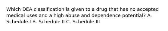 Which DEA classification is given to a drug that has no accepted medical uses and a high abuse and dependence potential? A. Schedule I B. Schedule II C. Schedule III