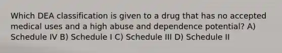 Which DEA classification is given to a drug that has no accepted medical uses and a high abuse and dependence potential? A) Schedule IV B) Schedule I C) Schedule III D) Schedule II