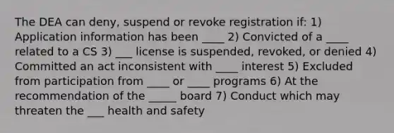 The DEA can deny, suspend or revoke registration if: 1) Application information has been ____ 2) Convicted of a ____ related to a CS 3) ___ license is suspended, revoked, or denied 4) Committed an act inconsistent with ____ interest 5) Excluded from participation from ____ or ____ programs 6) At the recommendation of the _____ board 7) Conduct which may threaten the ___ health and safety