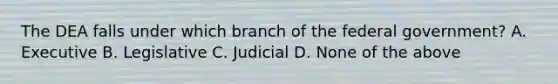 The DEA falls under which branch of the federal government? A. Executive B. Legislative C. Judicial D. None of the above