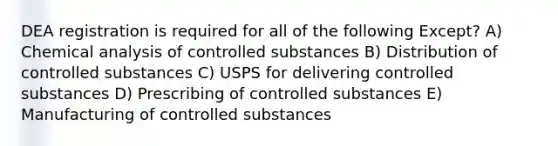 DEA registration is required for all of the following Except? A) Chemical analysis of controlled substances B) Distribution of controlled substances C) USPS for delivering controlled substances D) Prescribing of controlled substances E) Manufacturing of controlled substances