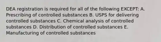 DEA registration is required for all of the following EXCEPT: A. Prescribing of controlled substances B. USPS for delivering controlled substances C. Chemical analysis of controlled substances D. Distribution of controlled substances E. Manufacturing of controlled substances