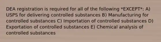 DEA registration is required for all of the following *EXCEPT*: A) USPS for delivering controlled substances B) Manufacturing for controlled substances C) Importation of controlled substances D) Exportation of controlled substances E) Chemical analysis of controlled substances