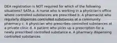 DEA registration is NOT required for which of the following situations? SATA a. A nurse who is working in a physician's office where controlled substances are prescribed b. A pharmacist who regularly dispenses controlled substances at a community pharmacy c. A physician who prescribes controlled substances at a private clinic d. A patient who picks up a prescription for a newly prescribed controlled substance e. A pharmacy dispensing controlled substances