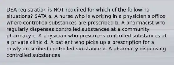 DEA registration is NOT required for which of the following situations? SATA a. A nurse who is working in a physician's office where controlled substances are prescribed b. A pharmacist who regularly dispenses controlled substances at a community pharmacy c. A physician who prescribes controlled substances at a private clinic d. A patient who picks up a prescription for a newly prescribed controlled substance e. A pharmacy dispensing controlled substances