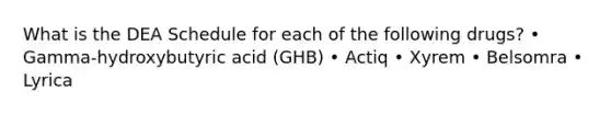 What is the DEA Schedule for each of the following drugs? • Gamma-hydroxybutyric acid (GHB) • Actiq • Xyrem • Belsomra • Lyrica