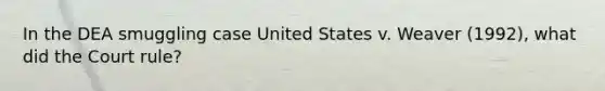 In the DEA smuggling case United States v. Weaver (1992), what did the Court rule?