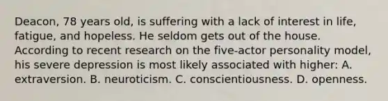 Deacon, 78 years old, is suffering with a lack of interest in life, fatigue, and hopeless. He seldom gets out of the house. According to recent research on the five-actor personality model, his severe depression is most likely associated with higher: A. extraversion. B. neuroticism. C. conscientiousness. D. openness.