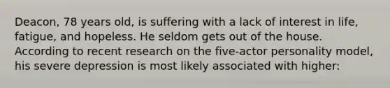 Deacon, 78 years old, is suffering with a lack of interest in life, fatigue, and hopeless. He seldom gets out of the house. According to recent research on the five-actor personality model, his severe depression is most likely associated with higher: