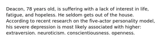 Deacon, 78 years old, is suffering with a lack of interest in life, fatigue, and hopeless. He seldom gets out of the house. According to recent research on the five-actor personality model, his severe depression is most likely associated with higher: extraversion. neuroticism. conscientiousness. openness.