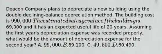 Deacon Company plans to depreciate a new building using the double declining-balance depreciation method. The building cost is 990,000. The estimated salvage value of the building is69,000 and it has an expected useful life of 20 years. Assuming the first year's depreciation expense was recorded properly, what would be the amount of depreciation expense for the second year? A. 99,000. B.89,100. C. 49,500. D.60,490.