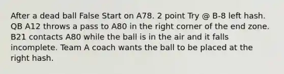 After a dead ball False Start on A78. 2 point Try @ B-8 left hash. QB A12 throws a pass to A80 in the right corner of the end zone. B21 contacts A80 while the ball is in the air and it falls incomplete. Team A coach wants the ball to be placed at the right hash.