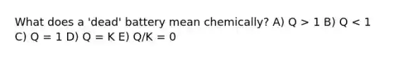 What does a 'dead' battery mean chemically? A) Q > 1 B) Q < 1 C) Q = 1 D) Q = K E) Q/K = 0