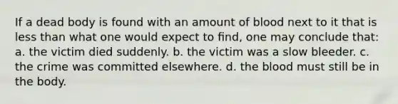 If a dead body is found with an amount of blood next to it that is less than what one would expect to ﬁnd, one may conclude that: a. the victim died suddenly. b. the victim was a slow bleeder. c. the crime was committed elsewhere. d. the blood must still be in the body.