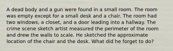 A dead body and a gun were found in a small room. The room was empty except for a small desk and a chair. The room had two windows, a closet, and a door leading into a hallway. The crime scene sketch artist measured the perimeter of the room and drew the walls to scale. He sketched the approximate location of the chair and the desk. What did he forget to do?