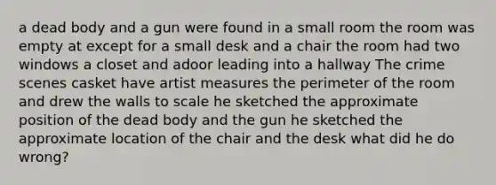 a dead body and a gun were found in a small room the room was empty at except for a small desk and a chair the room had two windows a closet and adoor leading into a hallway The crime scenes casket have artist measures the perimeter of the room and drew the walls to scale he sketched the approximate position of the dead body and the gun he sketched the approximate location of the chair and the desk what did he do wrong?