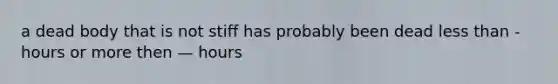 a dead body that is not stiff has probably been dead less than - hours or more then — hours