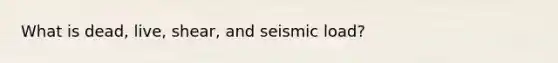 What is dead, live, shear, and seismic load?