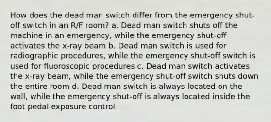 How does the dead man switch differ from the emergency shut-off switch in an R/F room? a. Dead man switch shuts off the machine in an emergency, while the emergency shut-off activates the x-ray beam b. Dead man switch is used for radiographic procedures, while the emergency shut-off switch is used for fluoroscopic procedures c. Dead man switch activates the x-ray beam, while the emergency shut-off switch shuts down the entire room d. Dead man switch is always located on the wall, while the emergency shut-off is always located inside the foot pedal exposure control