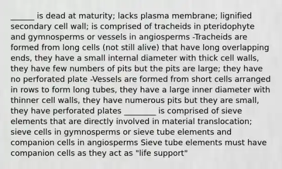 ______ is dead at maturity; lacks plasma membrane; lignified secondary cell wall; is comprised of tracheids in pteridophyte and gymnosperms or vessels in angiosperms -Tracheids are formed from long cells (not still alive) that have long overlapping ends, they have a small internal diameter with thick cell walls, they have few numbers of pits but the pits are large; they have no perforated plate -Vessels are formed from short cells arranged in rows to form long tubes, they have a large inner diameter with thinner cell walls, they have numerous pits but they are small, they have perforated plates ________ is comprised of sieve elements that are directly involved in material translocation; sieve cells in gymnosperms or sieve tube elements and companion cells in angiosperms Sieve tube elements must have companion cells as they act as "life support"