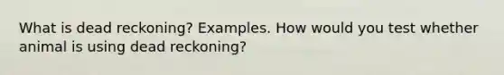 What is dead reckoning? Examples. How would you test whether animal is using dead reckoning?