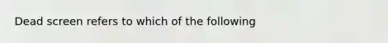 Dead screen refers to which of the following