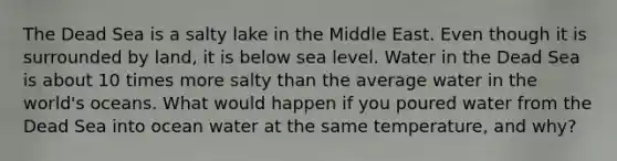 The Dead Sea is a salty lake in the Middle East. Even though it is surrounded by land, it is below sea level. Water in the Dead Sea is about 10 times more salty than the average water in the world's oceans. What would happen if you poured water from the Dead Sea into ocean water at the same temperature, and why?