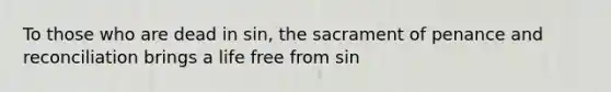 To those who are dead in sin, the sacrament of penance and reconciliation brings a life free from sin