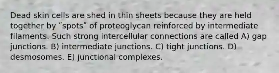 Dead skin cells are shed in thin sheets because they are held together by ʺspotsʺ of proteoglycan reinforced by intermediate filaments. Such strong intercellular connections are called A) gap junctions. B) intermediate junctions. C) tight junctions. D) desmosomes. E) junctional complexes.