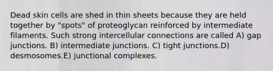 Dead skin cells are shed in thin sheets because they are held together by "spots" of proteoglycan reinforced by intermediate filaments. Such strong intercellular connections are called A) gap junctions. B) intermediate junctions. C) tight junctions.D) desmosomes.E) junctional complexes.