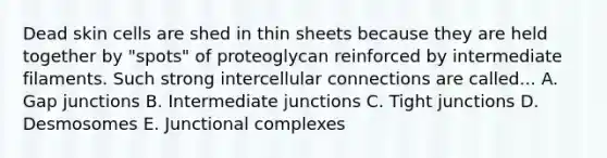 Dead skin cells are shed in thin sheets because they are held together by "spots" of proteoglycan reinforced by intermediate filaments. Such strong intercellular connections are called... A. Gap junctions B. Intermediate junctions C. Tight junctions D. Desmosomes E. Junctional complexes