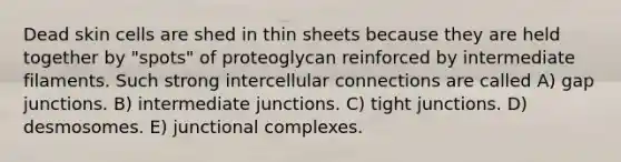 Dead skin cells are shed in thin sheets because they are held together by "spots" of proteoglycan reinforced by intermediate filaments. Such strong intercellular connections are called A) gap junctions. B) intermediate junctions. C) tight junctions. D) desmosomes. E) junctional complexes.